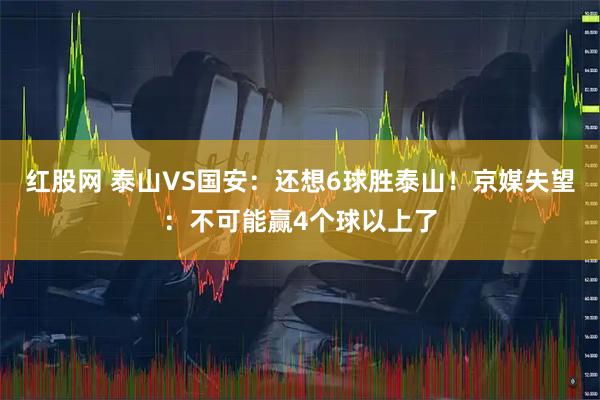 红股网 泰山VS国安：还想6球胜泰山！京媒失望：不可能赢4个球以上了