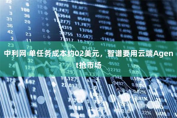 中利网 单任务成本约02美元,智谱要用云端Agent抢市场