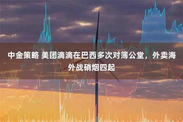 中金策略 美团滴滴在巴西多次对簿公堂，外卖海外战硝烟四起