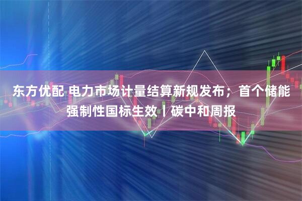 东方优配 电力市场计量结算新规发布；首个储能强制性国标生效丨碳中和周报