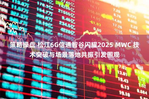 策略操盘 松江6G信通智谷闪耀2025 MWC 技术突破与场景落地共振引发围观