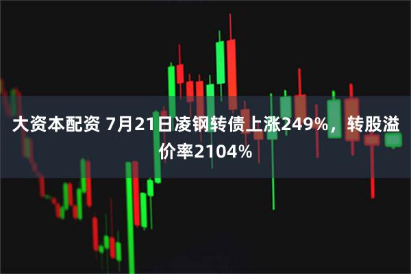 大资本配资 7月21日凌钢转债上涨249%，转股溢价率2104%