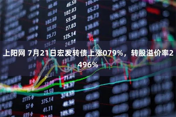 上阳网 7月21日宏发转债上涨079%，转股溢价率2496%