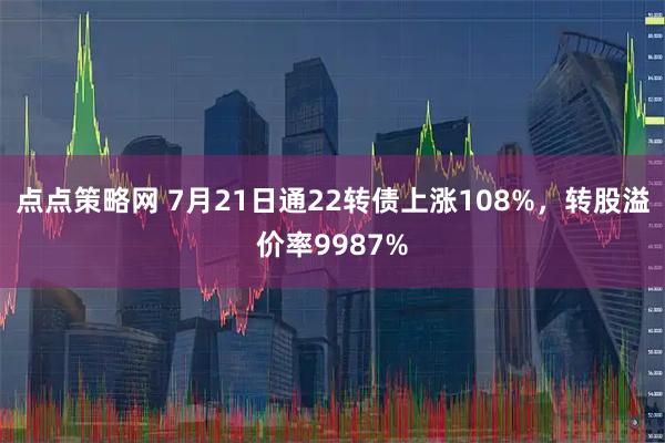 点点策略网 7月21日通22转债上涨108%，转股溢价率9987%