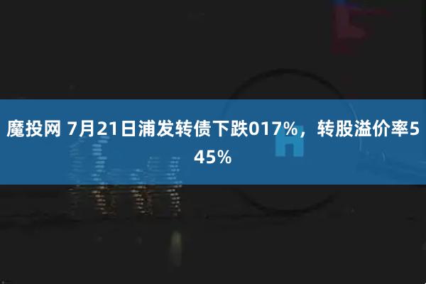 魔投网 7月21日浦发转债下跌017%，转股溢价率545%