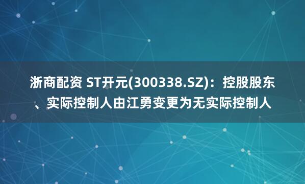 浙商配资 ST开元(300338.SZ)：控股股东、实际控制人由江勇变更为无实际控制人
