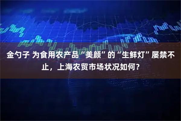 金勺子 为食用农产品“美颜”的“生鲜灯”屡禁不止，上海农贸市场状况如何？