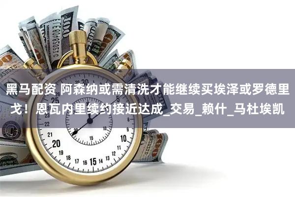 黑马配资 阿森纳或需清洗才能继续买埃泽或罗德里戈！恩瓦内里续约接近达成_交易_赖什_马杜埃凯