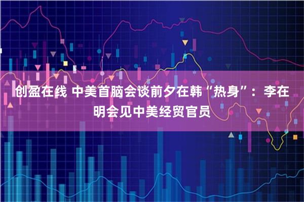 创盈在线 中美首脑会谈前夕在韩“热身”：李在明会见中美经贸官员