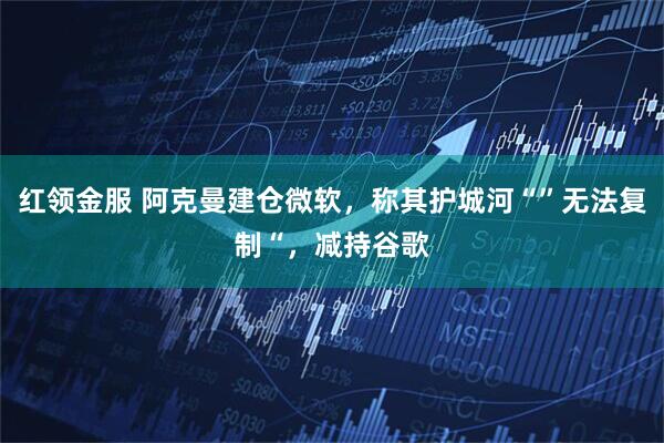 红领金服 阿克曼建仓微软，称其护城河“”无法复制“，减持谷歌