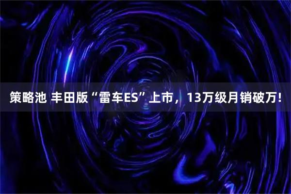 策略池 丰田版“雷车ES”上市，13万级月销破万!