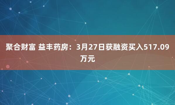 聚合财富 益丰药房：3月27日获融资买入517.09万元