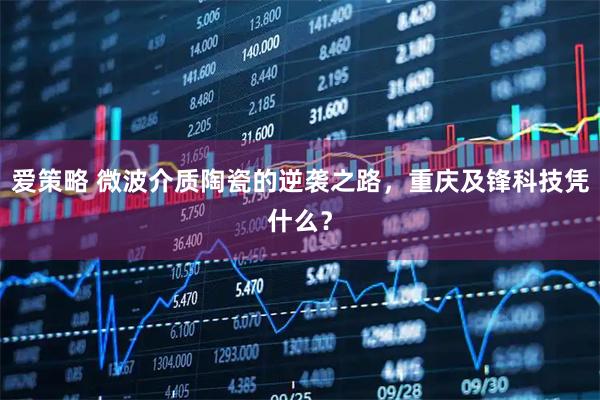 爱策略 微波介质陶瓷的逆袭之路，重庆及锋科技凭什么？