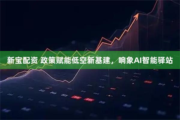 新宝配资 政策赋能低空新基建，响象AI智能驿站