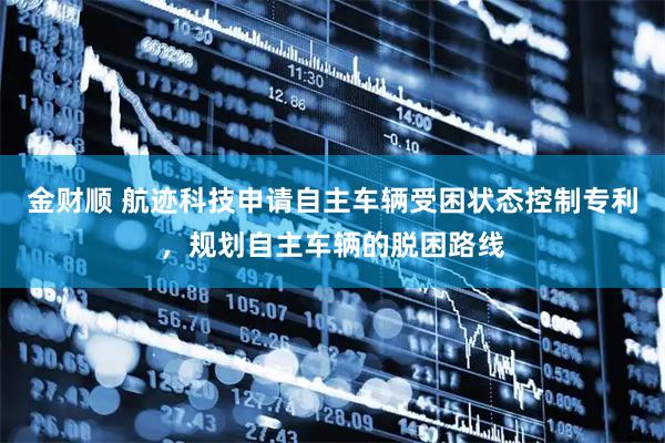 金财顺 航迹科技申请自主车辆受困状态控制专利，规划自主车辆的脱困路线